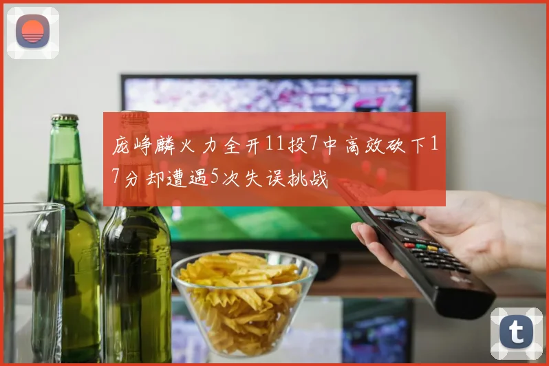 庞峥麟火力全开11投7中高效砍下17分却遭遇5次失误挑战