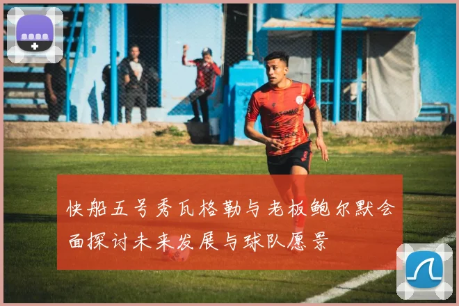 快船五号秀瓦格勒与老板鲍尔默会面探讨未来发展与球队愿景