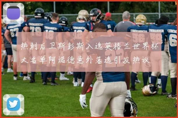 热刺后卫斯彭斯入选英格兰世界杯大名单阿诺德意外落选引发热议