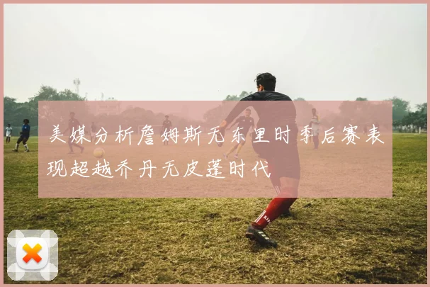 美媒分析詹姆斯无东里时季后赛表现超越乔丹无皮蓬时代