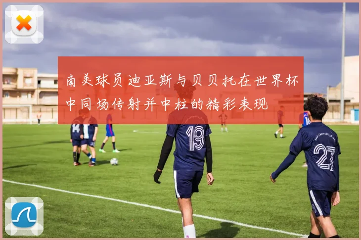 南美球员迪亚斯与贝贝托在世界杯中同场传射并中柱的精彩表现
