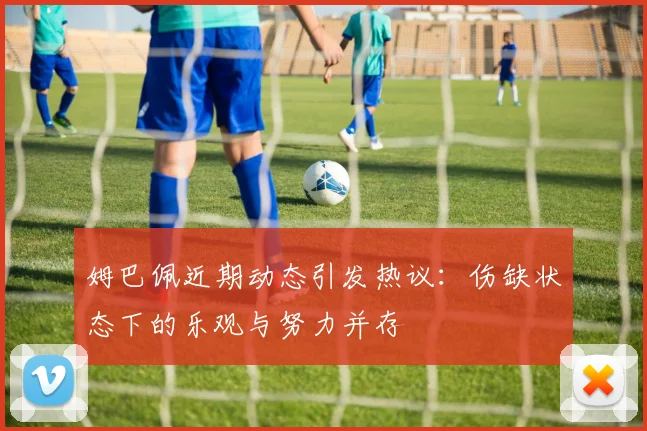 姆巴佩近期动态引发热议：伤缺状态下的乐观与努力并存