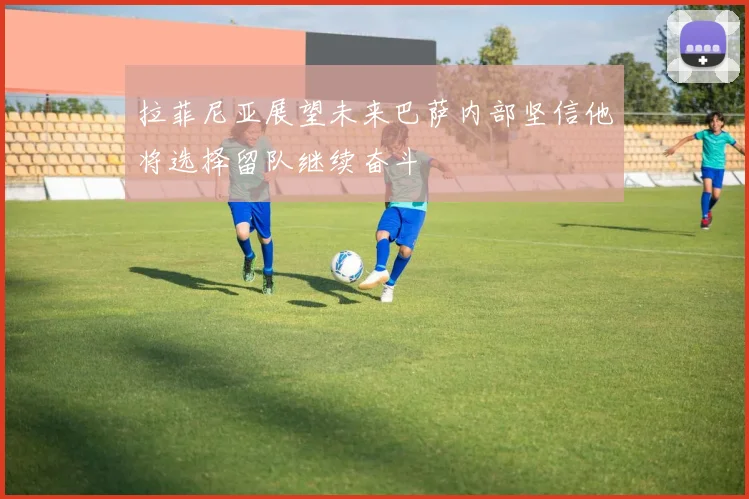拉菲尼亚展望未来巴萨内部坚信他将选择留队继续奋斗