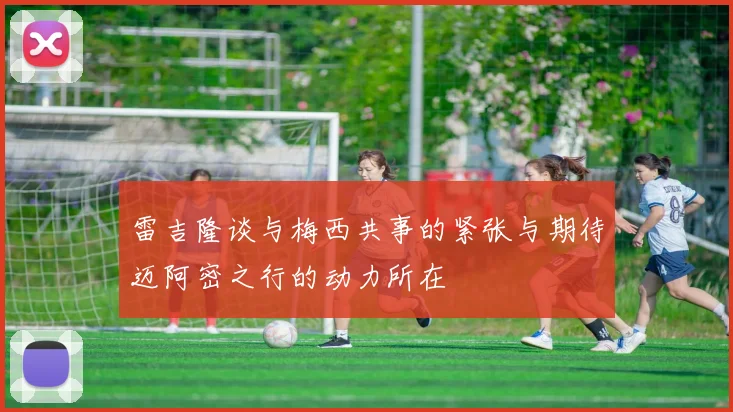 雷吉隆谈与梅西共事的紧张与期待迈阿密之行的动力所在