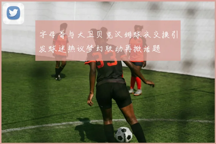 字母哥与大卫贝克汉姆球衣交换引发球迷热议梦幻联动再掀话题