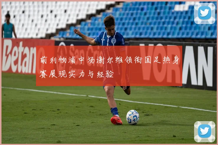 前利物浦中场谢尔维领衔国足热身赛展现实力与经验