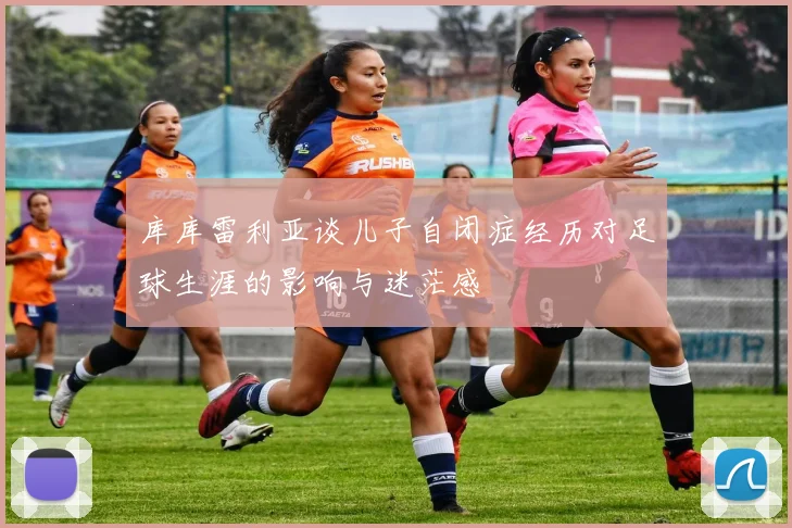 库库雷利亚谈儿子自闭症经历对足球生涯的影响与迷茫感