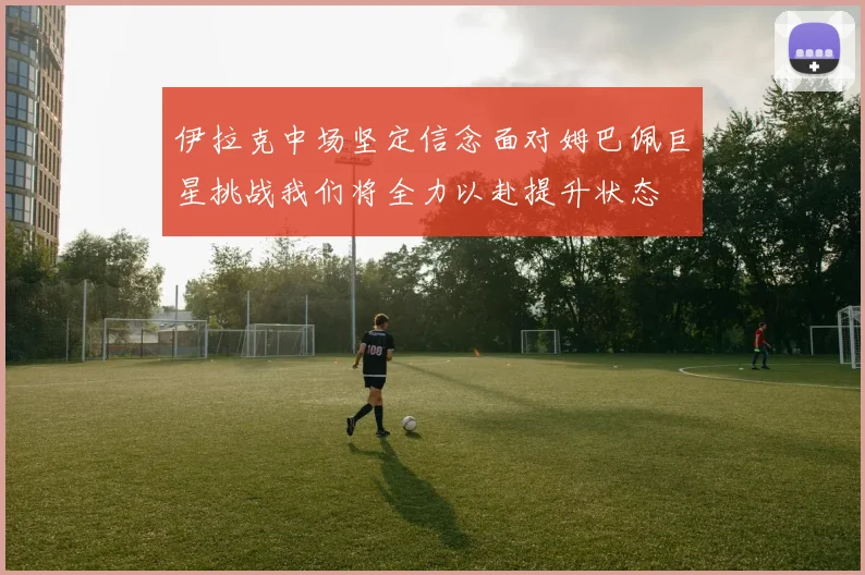 伊拉克中场坚定信念面对姆巴佩巨星挑战我们将全力以赴提升状态